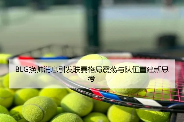 BLG换帅消息引发联赛格局震荡与队伍重建新思考