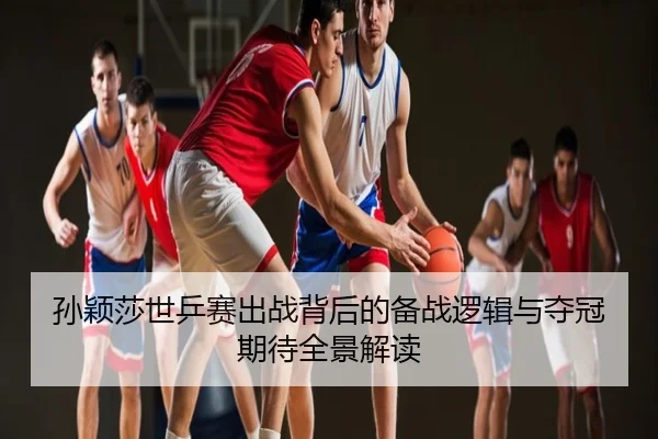 孙颖莎世乒赛出战背后的备战逻辑与夺冠期待全景解读