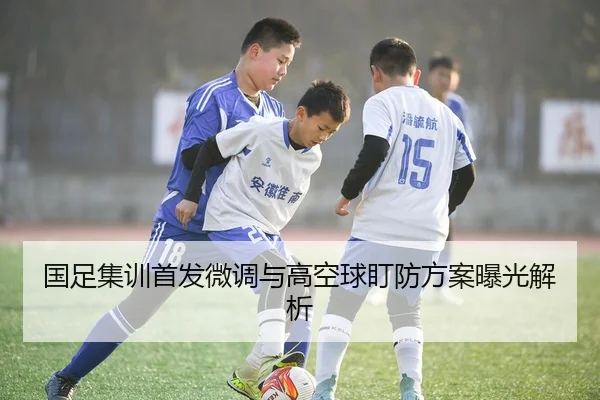 国足集训首发微调与高空球盯防方案曝光解析