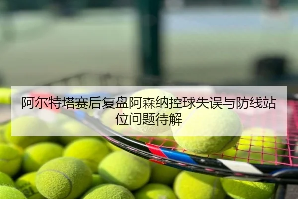阿尔特塔赛后复盘阿森纳控球失误与防线站位问题待解
