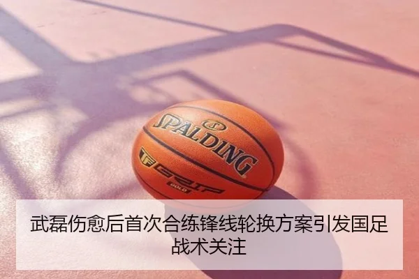武磊伤愈后首次合练锋线轮换方案引发国足战术关注